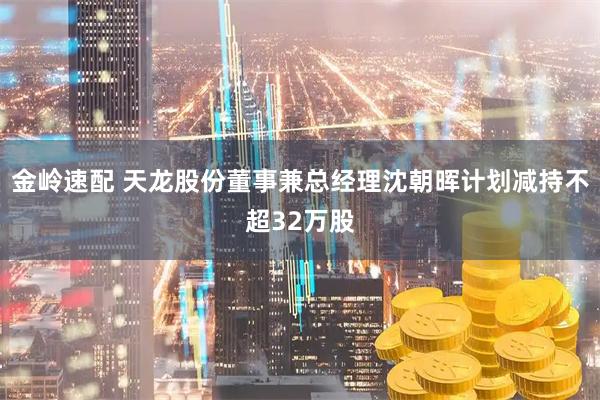 金岭速配 天龙股份董事兼总经理沈朝晖计划减持不超32万股