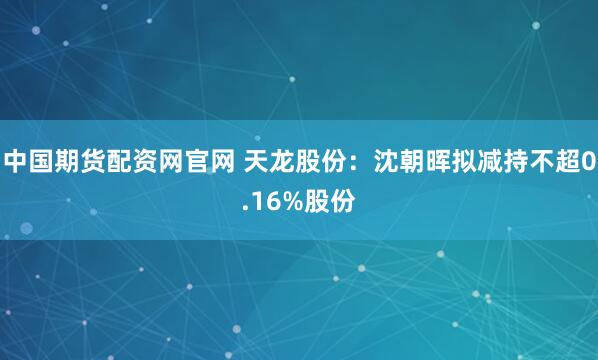 中国期货配资网官网 天龙股份：沈朝晖拟减持不超0.16%股份
