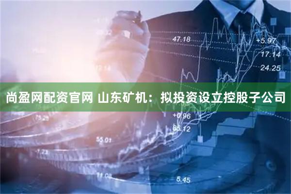 尚盈网配资官网 山东矿机：拟投资设立控股子公司