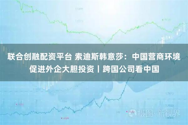 联合创融配资平台 索迪斯韩意莎：中国营商环境促进外企大胆投资丨跨国公司看中国