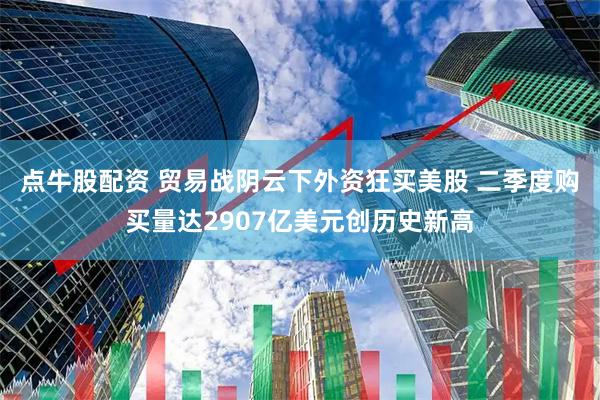 点牛股配资 贸易战阴云下外资狂买美股 二季度购买量达2907亿美元创历史新高