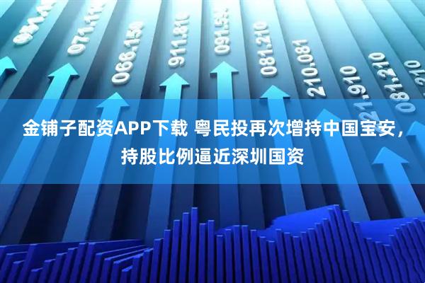 金铺子配资APP下载 粤民投再次增持中国宝安，持股比例逼近深圳国资