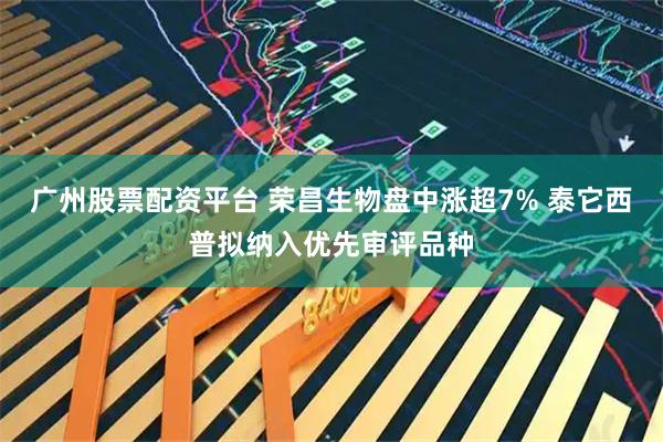 广州股票配资平台 荣昌生物盘中涨超7% 泰它西普拟纳入优先审评品种