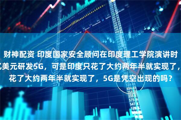 财神配资 印度国家安全顾问在印度理工学院演讲时说，中国花了3000亿美元研发5G，可是印度只花了大约两年半就实现了，5G是凭空出现的吗？