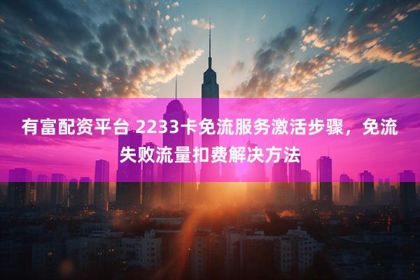 有富配资平台 2233卡免流服务激活步骤，免流失败流量扣费解决方法