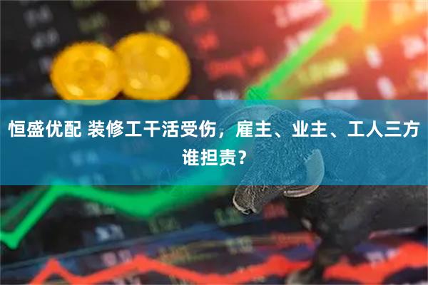 恒盛优配 装修工干活受伤，雇主、业主、工人三方谁担责？