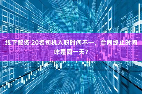 线下配资 20名司机入职时间不一，合同终止时间咋是同一天？