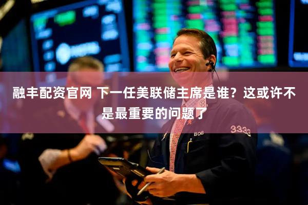融丰配资官网 下一任美联储主席是谁？这或许不是最重要的问题了