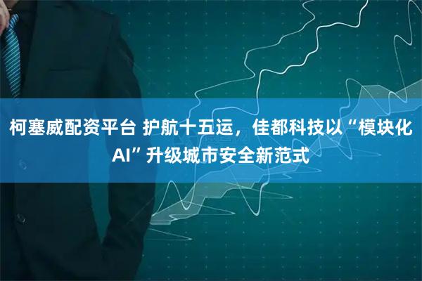 柯塞威配资平台 护航十五运，佳都科技以“模块化AI”升级城市安全新范式