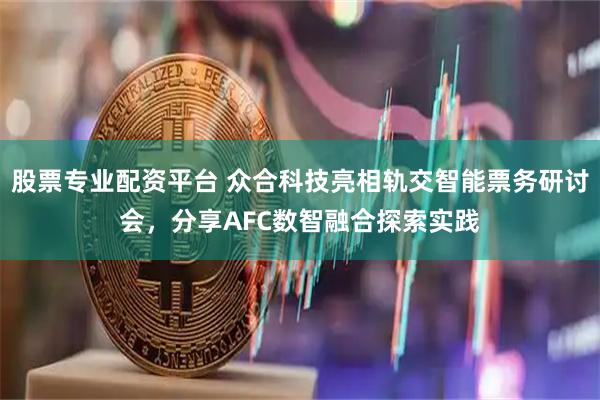 股票专业配资平台 众合科技亮相轨交智能票务研讨会，分享AFC数智融合探索实践