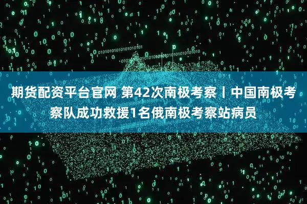 期货配资平台官网 第42次南极考察丨中国南极考察队成功救援1名俄南极考察站病员