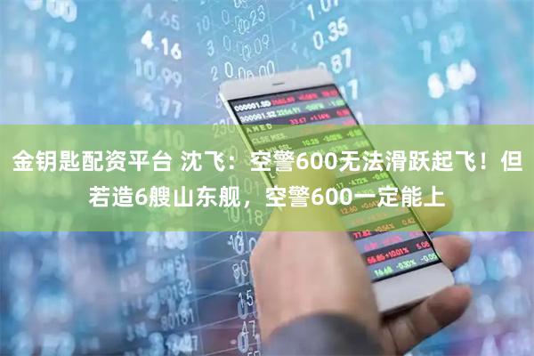 金钥匙配资平台 沈飞：空警600无法滑跃起飞！但若造6艘山东舰，空警600一定能上