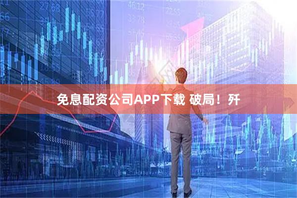 免息配资公司APP下载 破局！歼