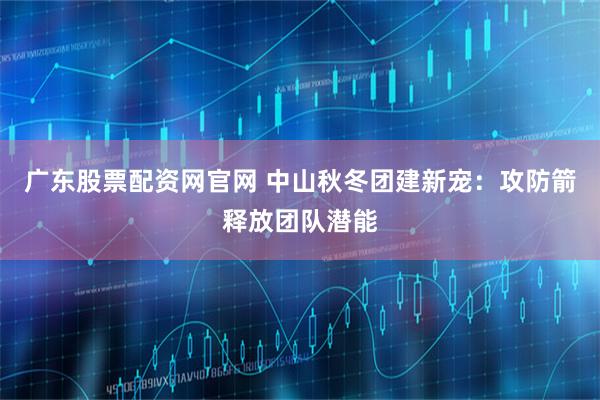 广东股票配资网官网 中山秋冬团建新宠：攻防箭释放团队潜能
