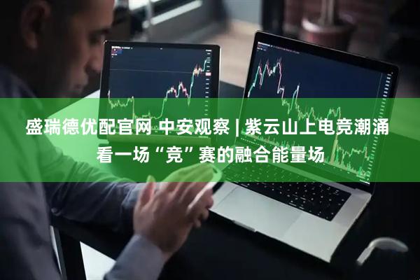 盛瑞德优配官网 中安观察 | 紫云山上电竞潮涌 看一场“竞”赛的融合能量场