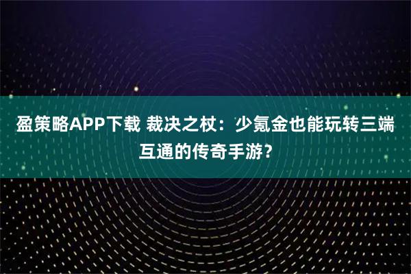 盈策略APP下载 裁决之杖：少氪金也能玩转三端互通的传奇手游？