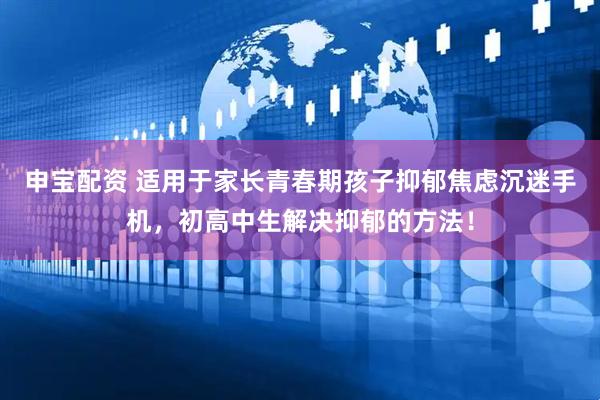 申宝配资 适用于家长青春期孩子抑郁焦虑沉迷手机，初高中生解决抑郁的方法！