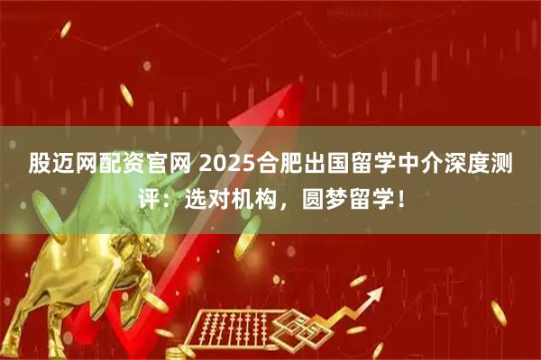 股迈网配资官网 2025合肥出国留学中介深度测评：选对机构，圆梦留学！