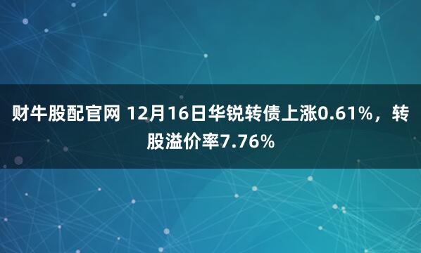 财牛股配官网 12月16日华锐转债上涨0.61%，转股溢价率7.76%