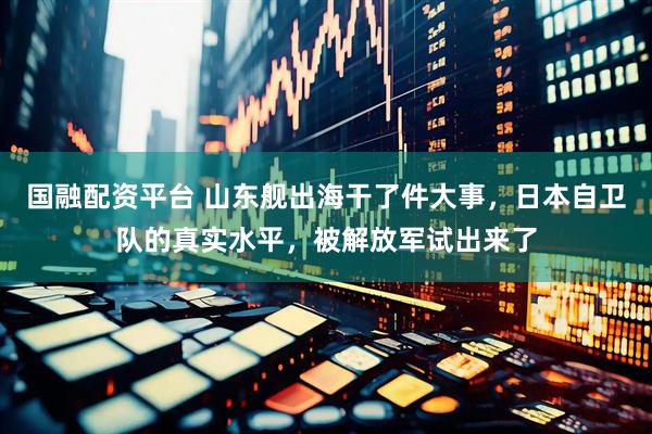 国融配资平台 山东舰出海干了件大事，日本自卫队的真实水平，被解放军试出来了