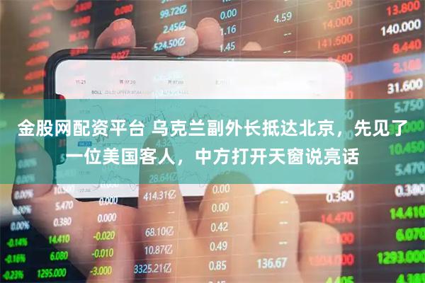 金股网配资平台 乌克兰副外长抵达北京，先见了一位美国客人，中方打开天窗说亮话