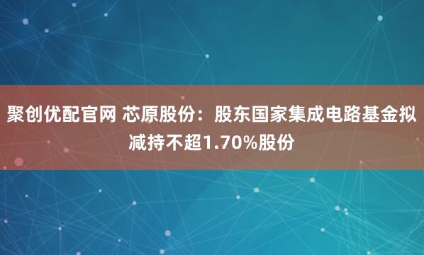 聚创优配官网 芯原股份：股东国家集成电路基金拟减持不超1.70%股份