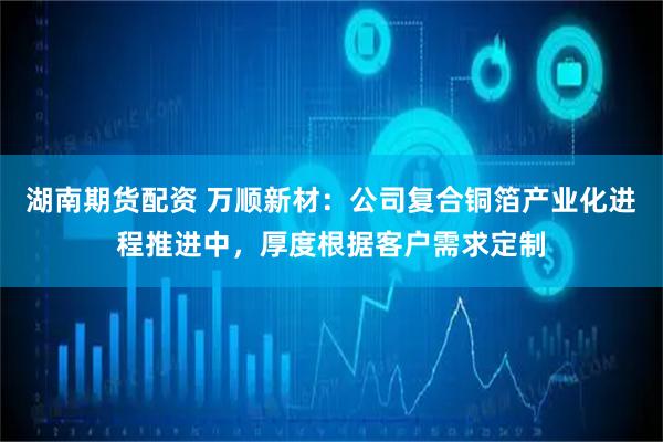湖南期货配资 万顺新材：公司复合铜箔产业化进程推进中，厚度根据客户需求定制