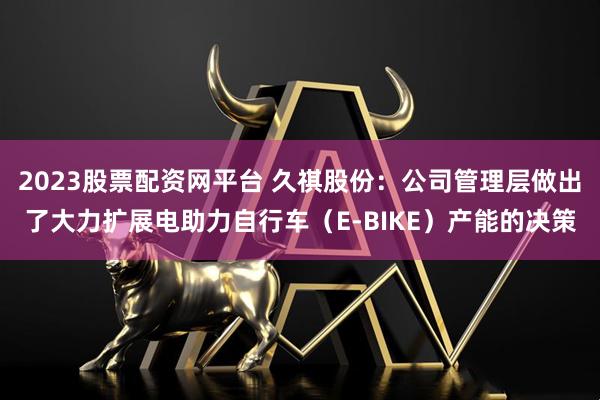 2023股票配资网平台 久祺股份：公司管理层做出了大力扩展电助力自行车（E-BIKE）产能的决策