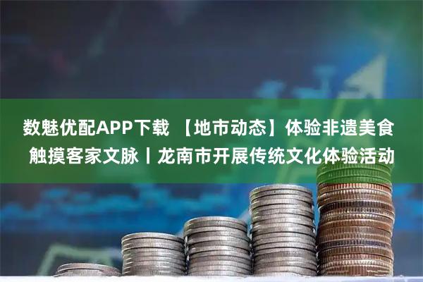数魅优配APP下载 【地市动态】体验非遗美食 触摸客家文脉丨龙南市开展传统文化体验活动