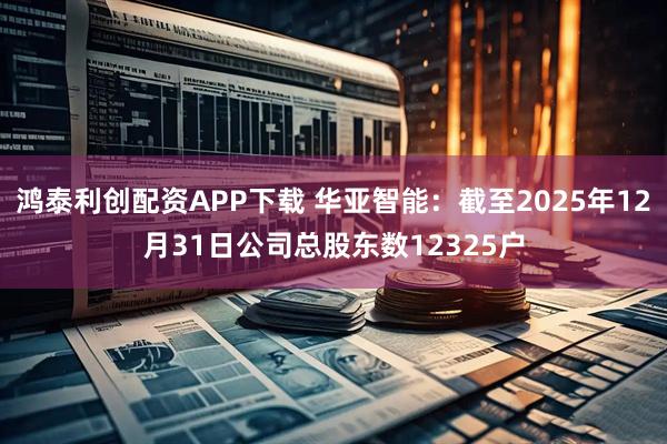 鸿泰利创配资APP下载 华亚智能：截至2025年12月31日公司总股东数12325户