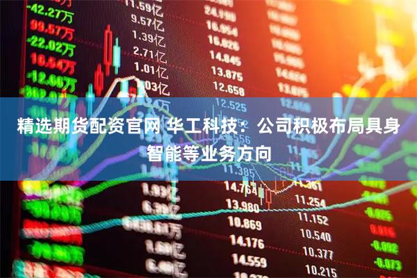 精选期货配资官网 华工科技：公司积极布局具身智能等业务方向