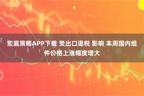 宏赢策略APP下载 受出口退税 影响 本周国内组件价格上涨幅度增大