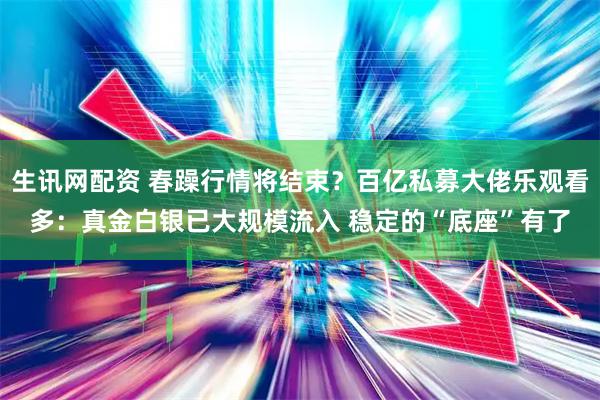 生讯网配资 春躁行情将结束？百亿私募大佬乐观看多：真金白银已大规模流入 稳定的“底座”有了