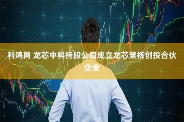利鸿网 龙芯中科持股公司成立龙芯聚核创投合伙企业
