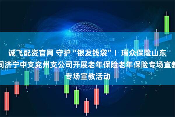 诚飞配资官网 守护“银发钱袋”！瑞众保险山东分公司济宁中支兖州支公司开展老年保险老年保险专场宣教活动