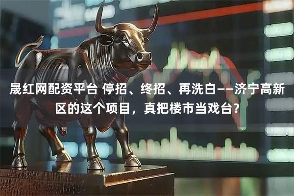 晟红网配资平台 停招、终招、再洗白——济宁高新区的这个项目，真把楼市当戏台？