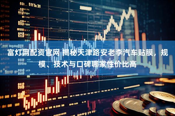 富灯网配资官网 揭秘天津路安老李汽车贴膜，规模、技术与口碑哪家性价比高