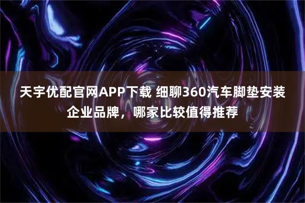 天宇优配官网APP下载 细聊360汽车脚垫安装企业品牌，哪家比较值得推荐