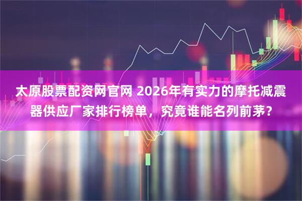 太原股票配资网官网 2026年有实力的摩托减震器供应厂家排行榜单，究竟谁能名列前茅？