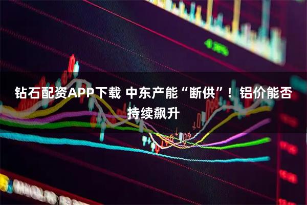 钻石配资APP下载 中东产能“断供”！铝价能否持续飙升