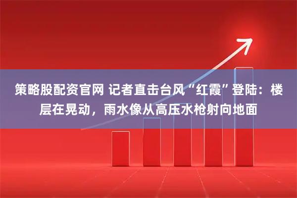 策略股配资官网 记者直击台风“红霞”登陆：楼层在晃动，雨水像从高压水枪射向地面